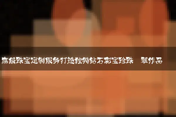 高级珠宝定制服务打造独特钻石彩宝珍珠翡翠作品