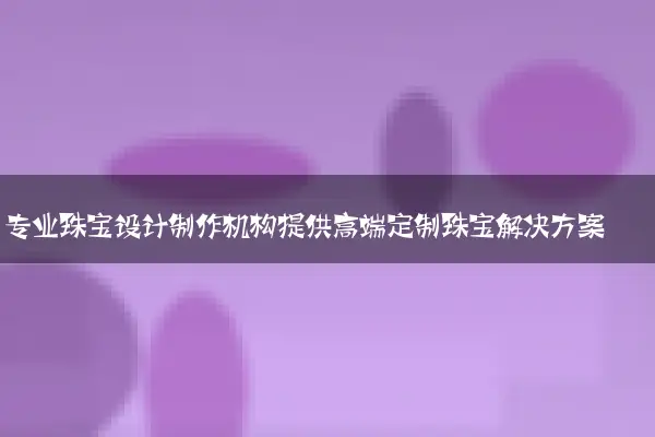 专业珠宝设计制作机构提供高端定制珠宝解决方案