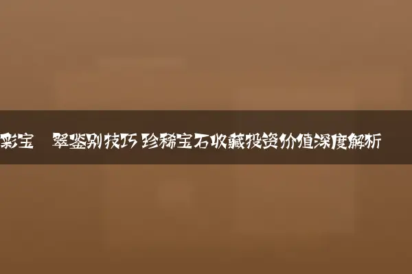 彩宝翡翠鉴别技巧 珍稀宝石收藏投资价值深度解析